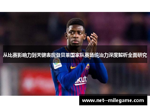 从比赛影响力到关键表现登贝莱国家队赛场统治力深度解析全面研究 从比赛影响力到关键表现登贝莱国家队赛场统治力深度解析全面研究